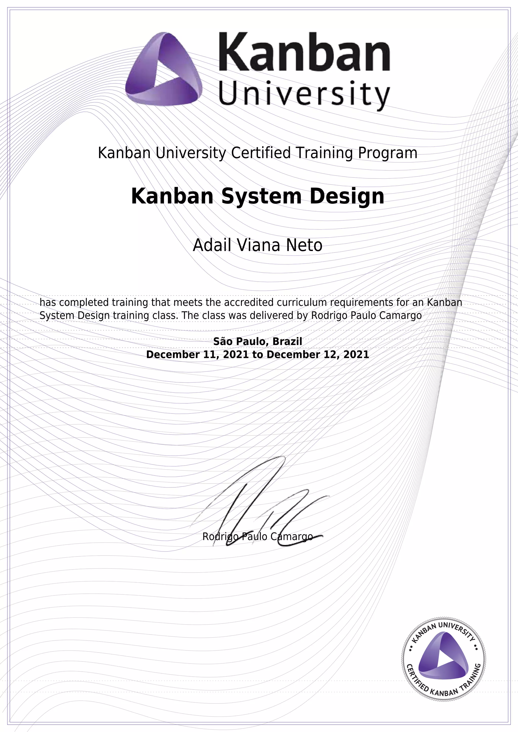 Kanban University Certified Training Program
Rodrigo Paulo Camargo
Kanban System Design
Adail Viana Neto
has completed training that meets the accredited curriculum requirements for an Kanban
System Design training class. The class was delivered by Rodrigo Paulo Camargo
São Paulo, Brazil
December 11, 2021 to December 12, 2021
Powered by TCPDF (www.tcpdf.org)