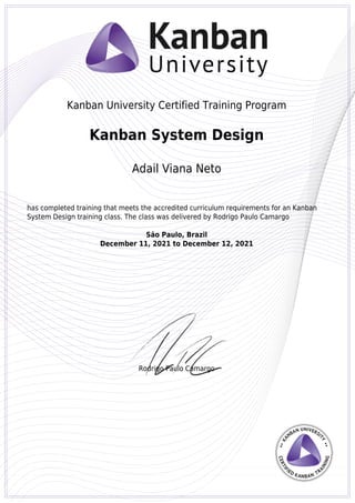 Kanban University Certified Training Program
Rodrigo Paulo Camargo
Kanban System Design
Adail Viana Neto
has completed training that meets the accredited curriculum requirements for an Kanban
System Design training class. The class was delivered by Rodrigo Paulo Camargo
São Paulo, Brazil
December 11, 2021 to December 12, 2021
Powered by TCPDF (www.tcpdf.org)
 