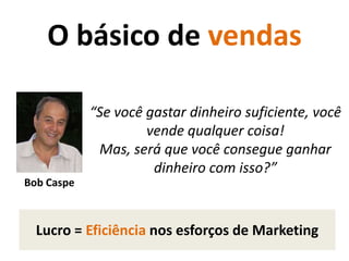 O básico de vendas“Se você gastar dinheiro suficiente, você vende qualquer coisa! Mas, será que você consegue ganhar dinheiro com isso?”Bob CaspeLucro = Eficiência nos esforços de Marketing