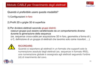 13
RICORDARE:
Quando si esportano gli elettrodi in un formato che supporti solo la
numerazione assoluta degli elettrodi (es. sequenze in formato IRIS),
una numerazione globale è assegnata agli elettrodi seguendo l'ordine
(id) di inserimento del cavo.
1) Configurazioni in foro
2) Profili 2D o griglie 3D di superficie
3) Per dividere elettrodi secondo gruppi distinti:
ciascun gruppo può essere caratterizzato da un comportamento diverso
durante la generazione della sequenza
(es. sequenze cross-cable per acquisizione 3D in foro, geometrie a forma di L
o C, definizione di un gruppo di elettrodi che lavorino solo come ricevitori, ...)
Quando è preferibile usare questa modalità?
Metodo CABLE per l'inserimento degli elettrodiMetodo CABLE per l'inserimento degli elettrodi
 