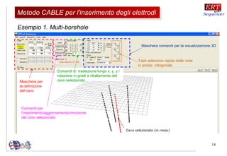 14
Esempio 1. Multi-borehole
Cavo selezionato (in rosso)
Maschera comandi per la visualizzazione 3D
Maschera per
la definizione
del cavo
Comandi per
l’inserimento/aggiornamento/rimozione
del cavo selezionato
Comandi di traslazione lungo x, y, z /
rotazione in gradi e ribaltamento del
cavo selezionato
Tasti selezione rapida delle viste
in proiez. ortogonale
Metodo CABLE per l'inserimento degli elettrodiMetodo CABLE per l'inserimento degli elettrodi
 