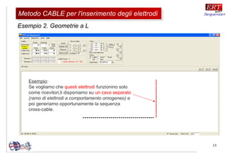 15
Esempio 2. Geometrie a L
Esempio:
Se vogliamo che questi elettrodi funzionino solo
come ricevitori,li disponiamo su un cavo separato
(ramo di elettrodi a comportamento omogeneo) e
poi generiamo opportunamente la sequenza
cross-cable.
Metodo CABLE per l'inserimento degli elettrodiMetodo CABLE per l'inserimento degli elettrodi
 