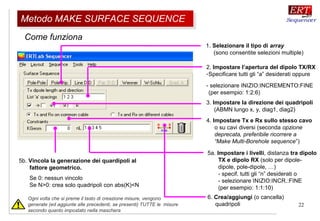 22
Come funziona
1. Selezionare il tipo di array
(sono consentite selezioni multiple)
2. Impostare l’apertura del dipolo TX/RX
-Specificare tutti gli “a” desiderati oppure
- selezionare INIZIO:INCREMENTO:FINE
(per esempio: 1:2:6)
3. Impostare la direzione dei quadripoli
(ABMN lungo x, y, diag1, diag2)
5a. Impostare i livelli, distanza tra dipolo
TX e dipolo RX (solo per dipole-
dipole, pole-dipole, …)
- specif. tutti gli “n” desiderati o
- selezionare INIZIO:INCR.:FINE
(per esempio: 1:1:10)
6. Crea/aggiungi (o cancella)
quadripoli
5b. Vincola la generazione dei quardipoli al
fattore geometrico.
Se 0: nessun vincolo
Se N>0: crea solo quadripoli con abs(K)<N
Ogni volta che si preme il tasto di creazione misure, vengono
generate (ed aggiunte alle precedenti, se presenti) TUTTE le misure
secondo quanto impostato nella maschera
4. Impostare Tx e Rx sullo stesso cavo
o su cavi diversi (seconda opzione
deprecata, preferibile ricorrere a
“Make Multi-Borehole sequence”)
Metodo MAKE SURFACE SEQUENCEMetodo MAKE SURFACE SEQUENCE
 