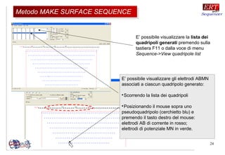 24
E’ possibile visualizzare gli elettrodi ABMN
associati a ciascun quadripolo generato:

Scorrendo la lista dei quadripoli

Posizionando il mouse sopra uno
pseudoquadripolo (cerchietto blu) e
premendo il tasto destro del mouse:
elettrodi AB di corrente in rosso;
elettrodi di potenziale MN in verde.
E’ possibile visualizzare la lista dei
quadripoli generati premendo sulla
tastiera F11 o dalla voce di menu
Sequence->View quadripole list
Metodo MAKE SURFACE SEQUENCEMetodo MAKE SURFACE SEQUENCE
 