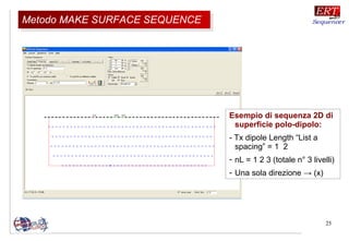 25
Esempio di sequenza 2D di
superficie polo-dipolo:
- Tx dipole Length “List a
spacing” = 1 2
- nL = 1 2 3 (totale n° 3 livelli)
- Una sola direzione → (x)
Metodo MAKE SURFACE SEQUENCEMetodo MAKE SURFACE SEQUENCE
 