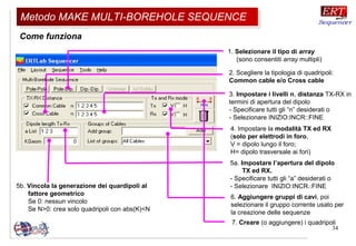 34
Come funziona
2. Scegliere la tipologia di quadripoli:
Common cable e/o Cross cable
4. Impostare la modalità TX ed RX
(solo per elettrodi in foro,
V = dipolo lungo il foro;
H= dipolo trasversale ai fori)
5a. Impostare l’apertura del dipolo
TX ed RX.
- Specificare tutti gli “a” desiderati o
- Selezionare INIZIO:INCR.:FINE
6. Aggiungere gruppi di cavi, poi
selezionare il gruppo corrente usato per
la creazione delle sequenze
7. Creare (o aggiungere) i quadripoli
3. Impostare i livelli n, distanza TX-RX in
termini di apertura del dipolo
- Specificare tutti gli “n” desiderati o
- Selezionare INIZIO:INCR::FINE
1. Selezionare il tipo di array
(sono consentiti array multipli)
5b. Vincola la generazione dei quardipoli al
fattore geometrico
Se 0: nessun vincolo
Se N>0: crea solo quadripoli con abs(K)<N
Metodo MAKE MULTI-BOREHOLE SEQUENCEMetodo MAKE MULTI-BOREHOLE SEQUENCE
 