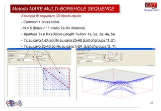 43
Esempio di sequenza 3D dipolo-dipolo
- Common + cross cable
- N = 5 (totale n° 1 livello Tx-Rx distance)
- Apertura Tx e Rx (Dipole Length Tx-Rx= 1a, 2a, 3a, 4a, 5a
- Tx su cavo 1-24 ed Rx su cavo 25-48 (List of groups “1 2”)
- Tx su cavo 25-48 ed Rx su cavo 1-24 (List of groups “2 1”)
Metodo MAKE MULTI-BOREHOLE SEQUENCEMetodo MAKE MULTI-BOREHOLE SEQUENCE
 