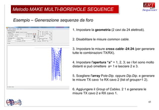 45
Esempio – Generazione sequenze da foro
Metodo MAKE MULTI-BOREHOLE SEQUENCEMetodo MAKE MULTI-BOREHOLE SEQUENCE
1. Impostare la geometria (2 cavi da 24 elettrodi).
2. Disabilitare le misure common cable.
3. Impostare le misure cross cable -24:24 (per generare
tutte le combinazioni TX/RX).
4. Impostare l'apertura “a” = 1, 2, 3; se i fori sono molto
distanti si può omettere a= 1 e lasciare 2 e 3.
5. Scegliere l'array Pole-Dip. oppure Dip.Dip. e generare
le misure TX cavo 1e RX cavo 2 (list of groups=1 2).
6. Aggiungere il Group of Cables. 2 1 e generare le
misure TX cavo 2 e RX cavo 1.
 