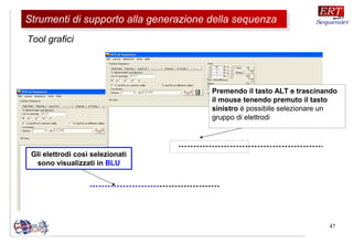 47
Tool grafici
Premendo il tasto ALT e trascinando
il mouse tenendo premuto il tasto
sinistro è possibile selezionare un
gruppo di elettrodi
Gli elettrodi così selezionati
sono visualizzati in BLU
Strumenti di supporto alla generazione della sequenzaStrumenti di supporto alla generazione della sequenza
 