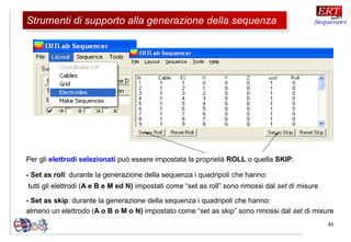 48
Per gli elettrodi selezionati può essere impostata la proprietà ROLL o quella SKIP:
- Set as roll: durante la generazione della sequenza i quadripoli che hanno:
tutti gli elettrodi (A e B e M ed N) impostati come “set as roll” sono rimossi dal set di misure
- Set as skip: durante la generazione della sequenza i quadripoli che hanno:
almeno un elettrodo (A o B o M o N) impostato come “set as skip” sono rimossi dal set di misure
Strumenti di supporto alla generazione della sequenzaStrumenti di supporto alla generazione della sequenza
 
