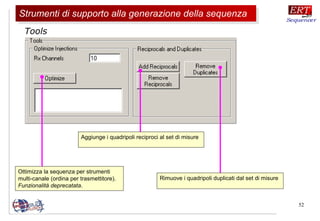 52
Ottimizza la sequenza per strumenti
multi-canale (ordina per trasmettitore).
Funzionalità deprecatata.
Tools
Aggiunge i quadripoli reciproci al set di misure
Rimuove i quadripoli duplicati dal set di misure
Strumenti di supporto alla generazione della sequenzaStrumenti di supporto alla generazione della sequenza
 
