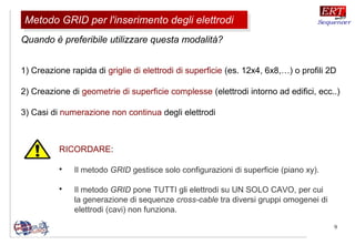9
RICORDARE:

Il metodo GRID gestisce solo configurazioni di superficie (piano xy).

Il metodo GRID pone TUTTI gli elettrodi su UN SOLO CAVO, per cui
la generazione di sequenze cross-cable tra diversi gruppi omogenei di
elettrodi (cavi) non funziona.
1) Creazione rapida di griglie di elettrodi di superficie (es. 12x4, 6x8,…) o profili 2D
2) Creazione di geometrie di superficie complesse (elettrodi intorno ad edifici, ecc..)
3) Casi di numerazione non continua degli elettrodi
Metodo GRID per l'inserimento degli elettrodiMetodo GRID per l'inserimento degli elettrodi
Quando è preferibile utilizzare questa modalità?
 