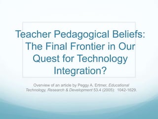 Teacher Pedagogical Beliefs:
  The Final Frontier in Our
   Quest for Technology
        Integration?
      Overview of an article by Peggy A. Ertmer, Educational
  Technology, Research & Development 53.4 (2005): 1042-1629.
 