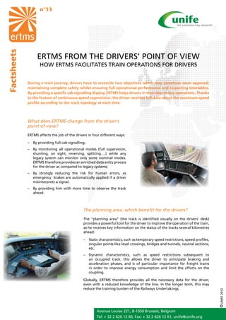 n°13
Factsheets




                  ERTMS FROM THE DRIVERS’ POINT OF VIEW
                    HOW ERTMS FACILITATES TRAIN OPERATIONS FOR DRIVERS


             During a train journey, drivers have to reconcile two objectives which may somehow seem opposed:
             maintaining complete safety whilst ensuring full operational performance and respecting timetables.
             By providing a specific cab signalling display, ERTMS helps drivers in their day-to-day operations. Thanks
             to the feature of continuous speed supervision, the driver receives full data about the maximum speed
             profile according to the track topology at each time.



             What does ERTMS change from the driver’s
             point of view?
             ERTMS affects the job of the drivers in four different ways:

             –	 By providing full cab signalling;
             –	 By monitoring all operational modes (full supervision,
                shunting, on sight, reversing, splitting….) while any
                legacy system can monitor only some nominal modes.
                ERTMS therefore provides an enriched data entry process
                for the driver as compared to legacy systems;
             –	 By strongly reducing the risk for human errors, as
                emergency brakes are automatically applied if a driver
                misinterprets a signal.
             –	 By providing him with more time to observe the track
                ahead.



                                               The planning area: which benefit for the drivers?
                                               The “planning area” (the track is identified visually on the drivers’ desk)
                                               provides a powerful tool for the driver to improve the operation of the train,
                                               as he receives key information on the status of the tracks several kilometres
                                               ahead:

                                               –	 Static characteristics, such as temporary speed restrictions, speed profiles,
                                                  singular points like level crossings, bridges and tunnels, neutral sections,
                                                  etc.
                                               –	 Dynamic characteristics, such as speed restrictions subsequent to
                                                  an occupied track: this allows the driver to anticipate braking and
                                                  acceleration phases, and is of particular importance for freight trains
                                                  in order to improve energy consumption and limit the efforts on the
                                                  coupling.

                                               Globally, ERTMS therefore provides all the necessary data for the driver,
                                               even with a reduced knowledge of the line. In the longer term, this may
                                               reduce the training burden of the Railways Undertakings.
                                                                                                                                  © UNIFE 2012




                                                       Avenue Louise 221, B-1050 Brussels, Belgium
                                                       Tel: + 32 2 626 12 60, Fax: + 32 2 626 12 61, unife@unife.org
 