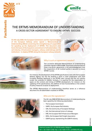n°2
Factsheets




              THE ERTMS MEMORANDUM OF UNDERSTANDING
                   A CROSS-SECTOR AGREEMENT TO ENSURE ERTMS’ SUCCESS


             On 4th July 2008, the European Commission and the representatives
             of the European Railway sector signed a Memorandum of
             Understanding (MoU) concerning the strengthening of cooperation
             for speeding up the deployment of ERTMS. This document now
             forms the basis of the long term commitment of all stakeholders - the
             rail industry, infrastructure managers, railway undertakings and EU
             institutions - to deploy ERTMS along the European railway network.




                                                           Why is such an agreement needed?
                                                           Two successive dedicated Memorandums of Understanding
                                                           have been signed in 2005 & 2008. The primary intention behind
                                                           these cross-sector agreements is the acknowledgement that
                                                           the cooperation of all involved parties is secured to ensure
                                                           ERTMS’ success.

                                      For instance, the development of the ERTMS specifications rests with the European
                                      Railway Agency, but the the drafting is done in close cooperation with both
                                      European Railways (gathered in the ERTMS users’ group) and the rail industry
                                      (under the umbrella of UNISIG). Similarly, it is essential for the stakeholders to
                                      agree on the content and timing of ERTMS development, for instance on the
                                      updating of the specifications, the addition of new functionalities or the content
                                      of policy measures to boost its deployment.

                                      The ERTMS Memorandum of Understanding therefore serves as a reference
                                      document for all stakeholders involved on ERTMS.


                                                          Who are the signatories?
                                                          The 4th July 2008 ERTMS Memorandum of Understanding has
                                                          been signed by the following stakeholders:
                                                          – 	 The European Commission
                                                          –	 UNIFE, the European Rail Industry
                                                          –	 CER, the Community of European Railways
                                                          –	 UIC, the International Union of railways
                                                          –	 EIM, the European Rail Infrastructure Managers
                                                          –	 ERFA, the European Rail Freight Association
                                                          –	 GSM-R group, representing the GSM-R industry
                                                                                                                           © UNIFE 2012




                                                    Avenue Louise 221, B-1050 Brussels, Belgium
                                                    Tel: + 32 2 626 12 60, Fax: + 32 2 626 12 61, unife@unife.org
 