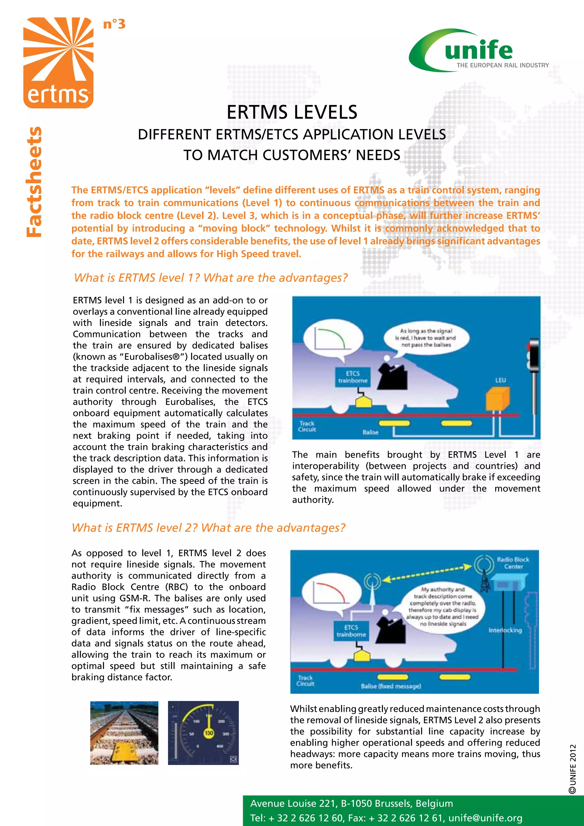 n°3




                                                  ERTMS LEVELS
                             DIFFERENT ERTMS/ETCS APPLICATION LEVELS
Factsheets




                                   TO MATCH CUSTOMERS’ NEEDS

             The ERTMS/ETCS application “levels” define different uses of ERTMS as a train control system, ranging
             from track to train communications (Level 1) to continuous communications between the train and
             the radio block centre (Level 2). Level 3, which is in a conceptual phase, will further increase ERTMS’
             potential by introducing a “moving block” technology. Whilst it is commonly acknowledged that to
             date, ERTMS level 2 offers considerable benefits, the use of level 1 already brings significant advantages
             for the railways and allows for High Speed travel.

             What is ERTMS level 1? What are the advantages?
             ERTMS level 1 is designed as an add-on to or
             overlays a conventional line already equipped
             with lineside signals and train detectors.
             Communication between the tracks and
             the train are ensured by dedicated balises
             (known as “Eurobalises®”) located usually on
             the trackside adjacent to the lineside signals
             at required intervals, and connected to the
             train control centre. Receiving the movement
             authority through Eurobalises, the ETCS
             onboard equipment automatically calculates
             the maximum speed of the train and the
             next braking point if needed, taking into
             account the train braking characteristics and
             the track description data. This information is     The main benefits brought by ERTMS Level 1 are
             displayed to the driver through a dedicated         interoperability (between projects and countries) and
             screen in the cabin. The speed of the train is      safety, since the train will automatically brake if exceeding
             continuously supervised by the ETCS onboard         the maximum speed allowed under the movement
             equipment.                                          authority.


             What is ERTMS level 2? What are the advantages?

             As opposed to level 1, ERTMS level 2 does
             not require lineside signals. The movement
             authority is communicated directly from a
             Radio Block Centre (RBC) to the onboard
             unit using GSM-R. The balises are only used
             to transmit “fix messages” such as location,
             gradient, speed limit, etc. A continuous stream
             of data informs the driver of line-specific
             data and signals status on the route ahead,
             allowing the train to reach its maximum or
             optimal speed but still maintaining a safe
             braking distance factor.


                                                                Whilst enabling greatly reduced maintenance costs through
                                                                the removal of lineside signals, ERTMS Level 2 also presents
                                                                the possibility for substantial line capacity increase by
                                                                enabling higher operational speeds and offering reduced
                                                                                                                                 © UNIFE 2012




                                                                headways: more capacity means more trains moving, thus
                                                                more benefits.



                                                        Avenue Louise 221, B-1050 Brussels, Belgium
                                                        Tel: + 32 2 626 12 60, Fax: + 32 2 626 12 61, unife@unife.org
 
