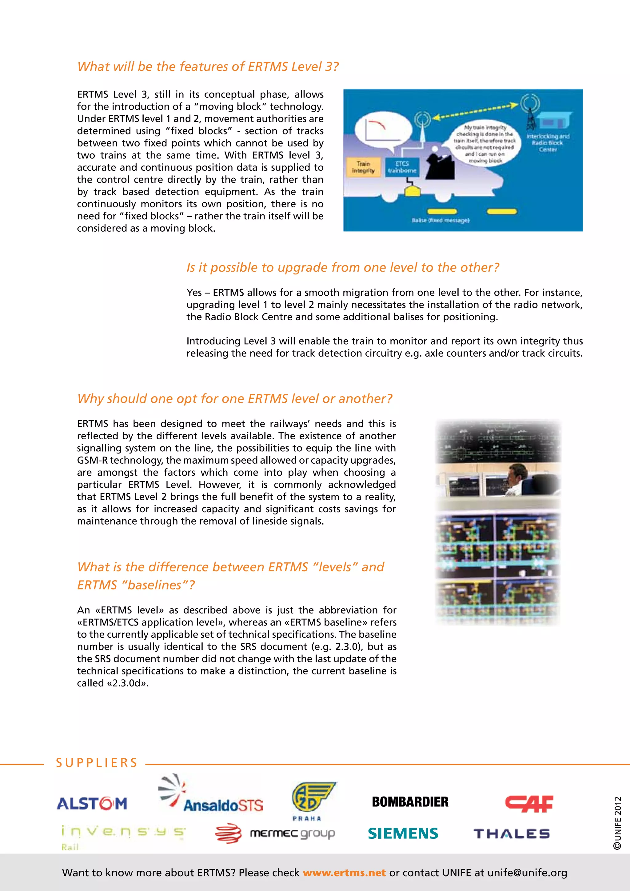 What will be the features of ERTMS Level 3?

  ERTMS Level 3, still in its conceptual phase, allows
  for the introduction of a “moving block” technology.
  Under ERTMS level 1 and 2, movement authorities are
  determined using “fixed blocks” - section of tracks
  between two fixed points which cannot be used by
  two trains at the same time. With ERTMS level 3,
  accurate and continuous position data is supplied to
  the control centre directly by the train, rather than
  by track based detection equipment. As the train
  continuously monitors its own position, there is no
  need for “fixed blocks” – rather the train itself will be
  considered as a moving block.



                           Is it possible to upgrade from one level to the other?
                           Yes – ERTMS allows for a smooth migration from one level to the other. For instance,
                           upgrading level 1 to level 2 mainly necessitates the installation of the radio network,
                           the Radio Block Centre and some additional balises for positioning.

                           Introducing Level 3 will enable the train to monitor and report its own integrity thus
                           releasing the need for track detection circuitry e.g. axle counters and/or track circuits.



  Why should one opt for one ERTMS level or another?
  ERTMS has been designed to meet the railways’ needs and this is
  reflected by the different levels available. The existence of another
  signalling system on the line, the possibilities to equip the line with
  GSM-R technology, the maximum speed allowed or capacity upgrades,
  are amongst the factors which come into play when choosing a
  particular ERTMS Level. However, it is commonly acknowledged
  that ERTMS Level 2 brings the full benefit of the system to a reality,
  as it allows for increased capacity and significant costs savings for
  maintenance through the removal of lineside signals.



  What is the difference between ERTMS “levels” and
  ERTMS “baselines”?
  An «ERTMS level» as described above is just the abbreviation for
  «ERTMS/ETCS application level», whereas an «ERTMS baseline» refers
  to the currently applicable set of technical specifications. The baseline
  number is usually identical to the SRS document (e.g. 2.3.0), but as
  the SRS document number did not change with the last update of the
  technical specifications to make a distinction, the current baseline is
  called «2.3.0d».




S uppliers
                                                                                                                        © UNIFE 2012




Want to know more about ERTMS? Please check www.ertms.net or contact UNIFE at unife@unife.org
 