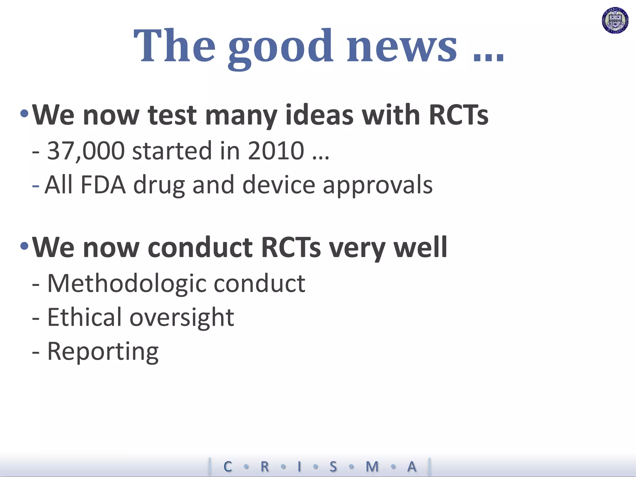 C  R  I  S  M  A
The good news …
•We now test many ideas with RCTs
- 37,000 started in 2010 …
-All FDA drug and device approvals
•We now conduct RCTs very well
- Methodologic conduct
- Ethical oversight
- Reporting
 
