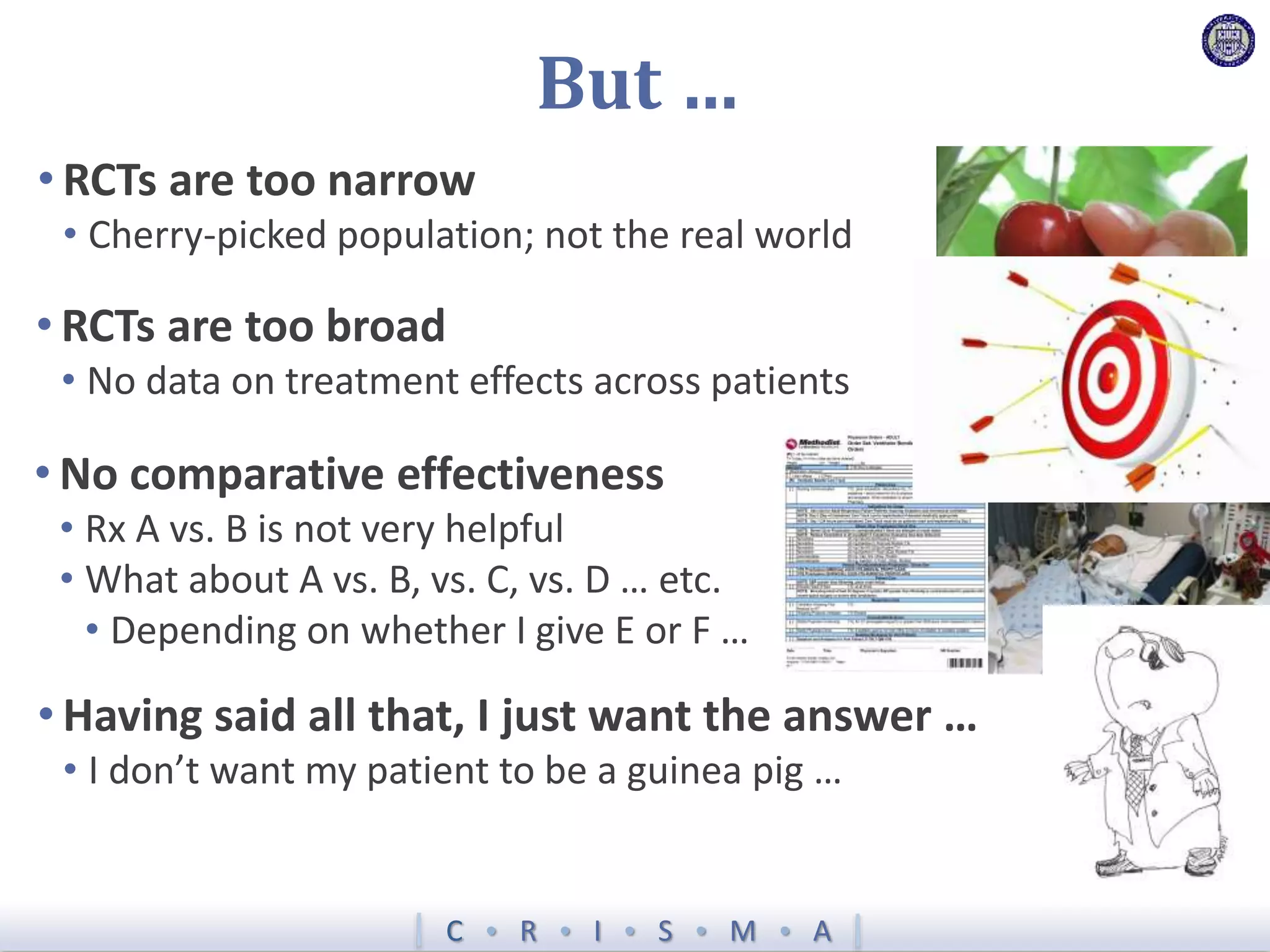 C  R  I  S  M  A
But …
• RCTs are too narrow
• Cherry-picked population; not the real world
• RCTs are too broad
• No data on treatment effects across patients
• No comparative effectiveness
• Rx A vs. B is not very helpful
• What about A vs. B, vs. C, vs. D … etc.
• Depending on whether I give E or F …
• Having said all that, I just want the answer …
• I don’t want my patient to be a guinea pig …
 