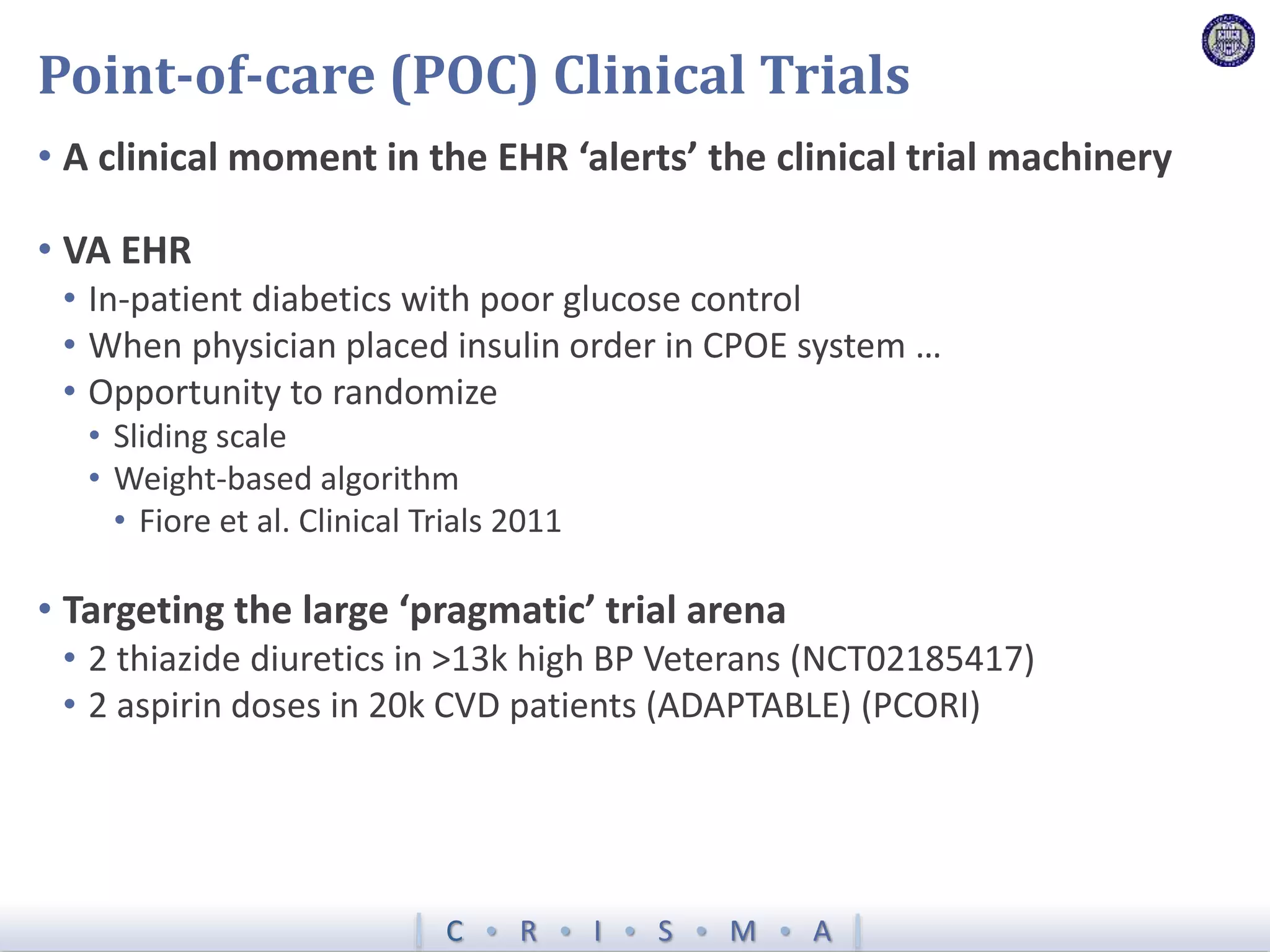 C  R  I  S  M  A
Point-of-care (POC) Clinical Trials
• A clinical moment in the EHR ‘alerts’ the clinical trial machinery
• VA EHR
• In-patient diabetics with poor glucose control
• When physician placed insulin order in CPOE system …
• Opportunity to randomize
• Sliding scale
• Weight-based algorithm
• Fiore et al. Clinical Trials 2011
• Targeting the large ‘pragmatic’ trial arena
• 2 thiazide diuretics in >13k high BP Veterans (NCT02185417)
• 2 aspirin doses in 20k CVD patients (ADAPTABLE) (PCORI)
 
