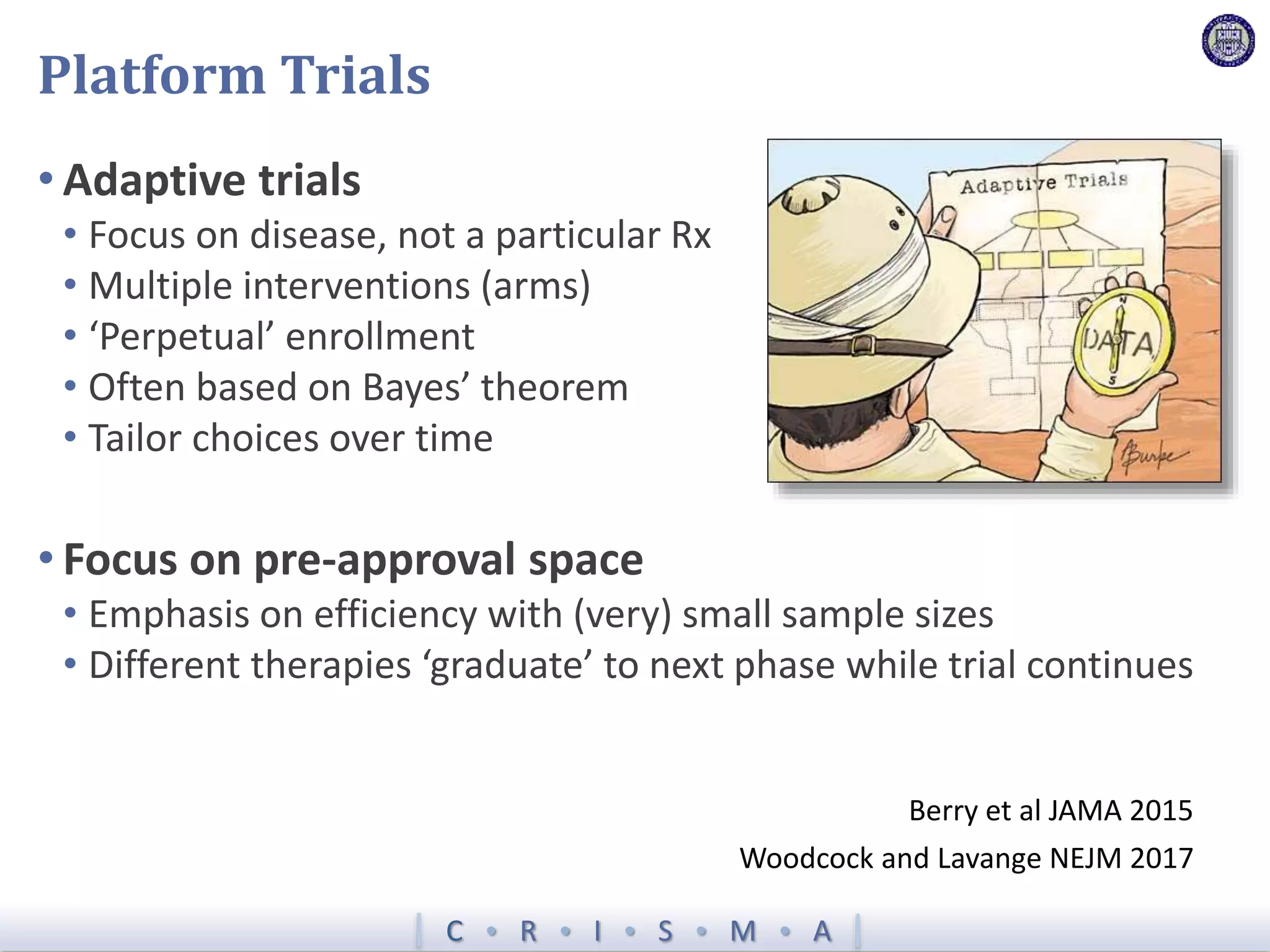 C  R  I  S  M  A
Platform Trials
• Adaptive trials
• Focus on disease, not a particular Rx
• Multiple interventions (arms)
• ‘Perpetual’ enrollment
• Often based on Bayes’ theorem
• Tailor choices over time
Berry et al JAMA 2015
• Focus on pre-approval space
• Emphasis on efficiency with (very) small sample sizes
• Different therapies ‘graduate’ to next phase while trial continues
Woodcock and Lavange NEJM 2017
 