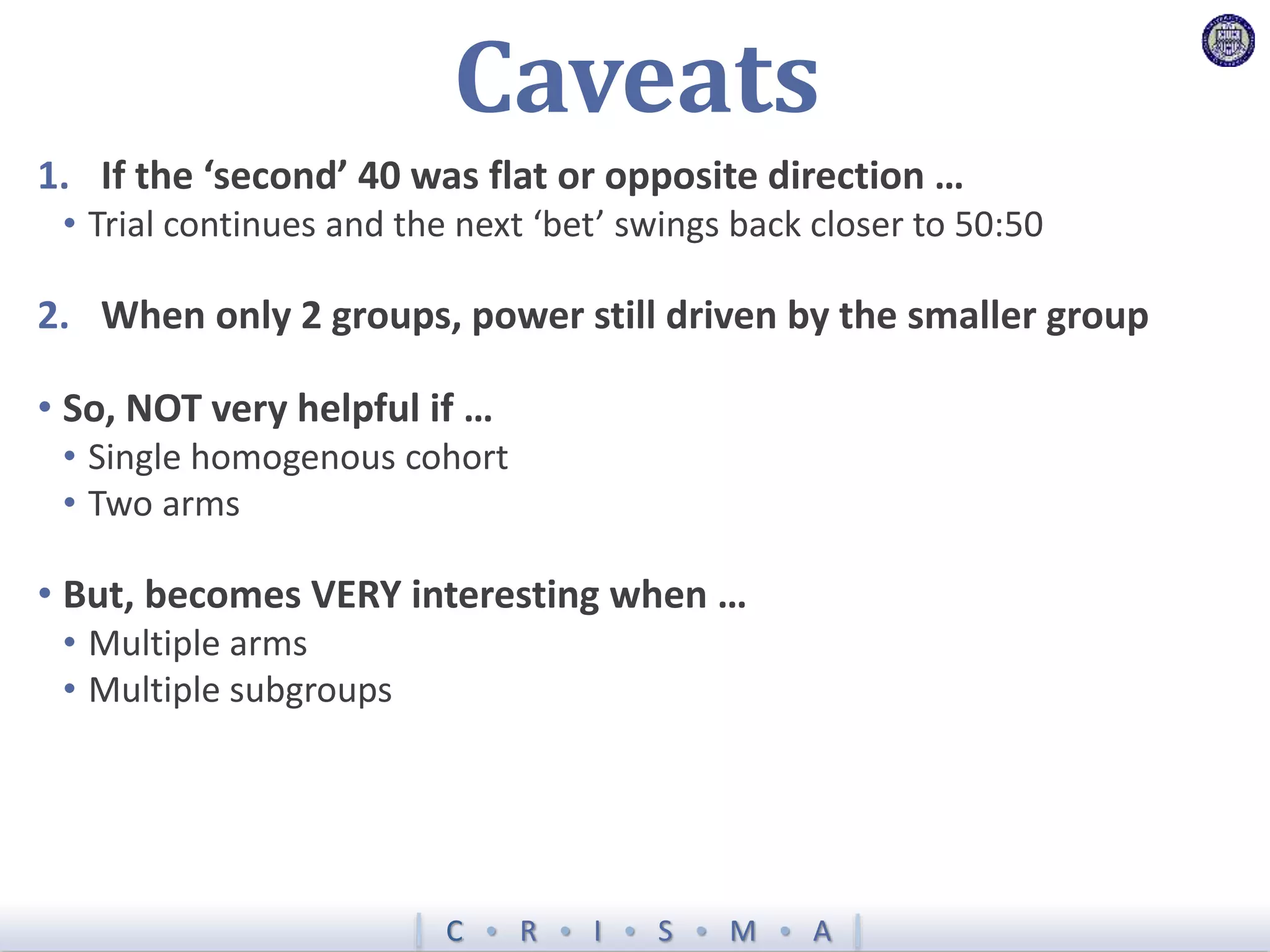 C  R  I  S  M  A
Caveats
1. If the ‘second’ 40 was flat or opposite direction …
• Trial continues and the next ‘bet’ swings back closer to 50:50
2. When only 2 groups, power still driven by the smaller group
• So, NOT very helpful if …
• Single homogenous cohort
• Two arms
• But, becomes VERY interesting when …
• Multiple arms
• Multiple subgroups
 