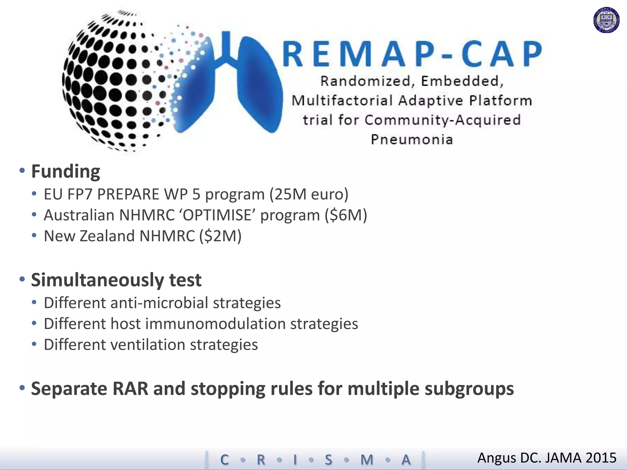 C  R  I  S  M  A
• Funding
• EU FP7 PREPARE WP 5 program (25M euro)
• Australian NHMRC ‘OPTIMISE’ program ($6M)
• New Zealand NHMRC ($2M)
• Simultaneously test
• Different anti-microbial strategies
• Different host immunomodulation strategies
• Different ventilation strategies
• Separate RAR and stopping rules for multiple subgroups
Angus DC. JAMA 2015
 