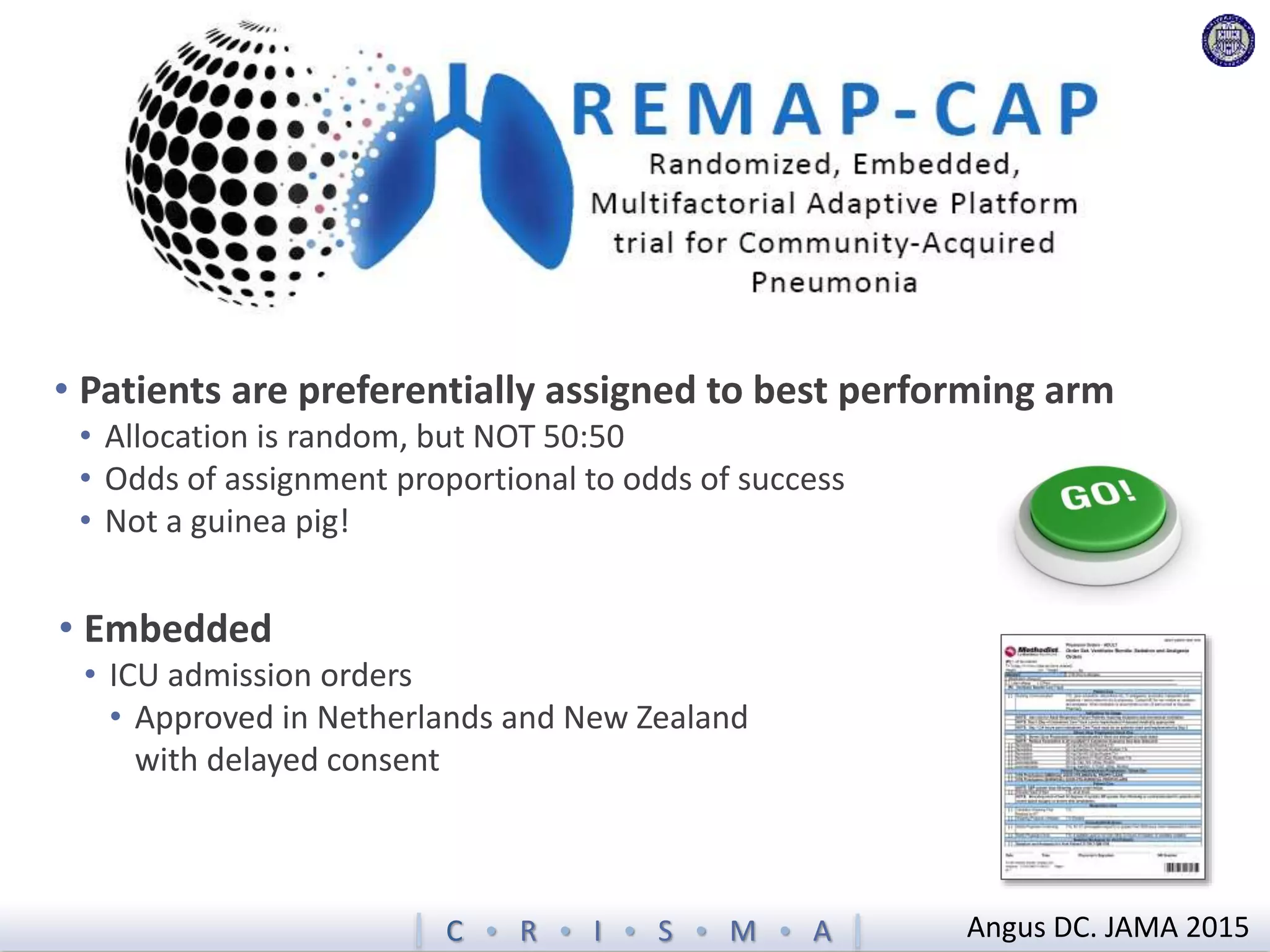 C  R  I  S  M  A Angus DC. JAMA 2015
• Patients are preferentially assigned to best performing arm
• Allocation is random, but NOT 50:50
• Odds of assignment proportional to odds of success
• Not a guinea pig!
• Embedded
• ICU admission orders
• Approved in Netherlands and New Zealand
with delayed consent
 