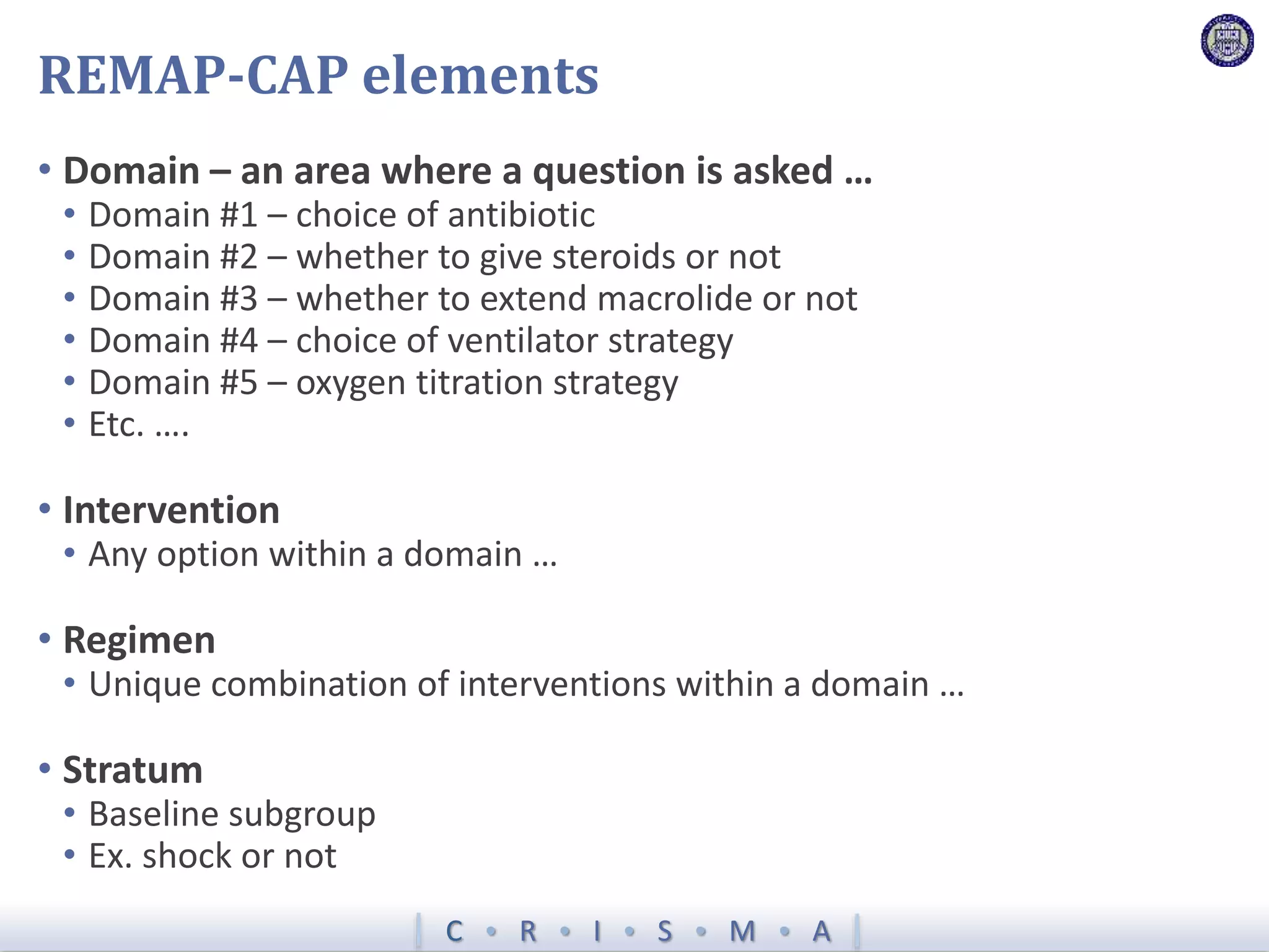 C  R  I  S  M  A
REMAP-CAP elements
• Domain – an area where a question is asked …
• Domain #1 – choice of antibiotic
• Domain #2 – whether to give steroids or not
• Domain #3 – whether to extend macrolide or not
• Domain #4 – choice of ventilator strategy
• Domain #5 – oxygen titration strategy
• Etc. ….
• Intervention
• Any option within a domain …
• Regimen
• Unique combination of interventions within a domain …
• Stratum
• Baseline subgroup
• Ex. shock or not
 