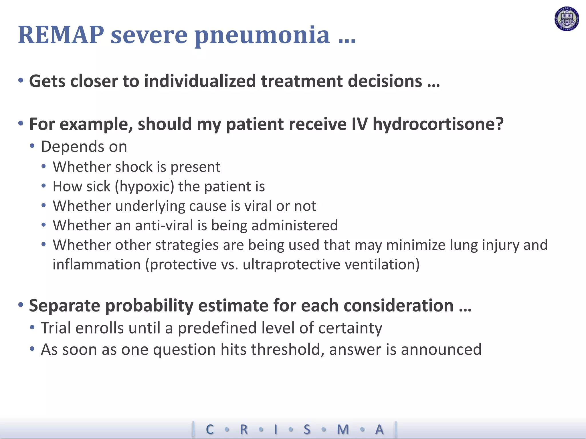 C  R  I  S  M  A
REMAP severe pneumonia …
• Gets closer to individualized treatment decisions …
• For example, should my patient receive IV hydrocortisone?
• Depends on
• Whether shock is present
• How sick (hypoxic) the patient is
• Whether underlying cause is viral or not
• Whether an anti-viral is being administered
• Whether other strategies are being used that may minimize lung injury and
inflammation (protective vs. ultraprotective ventilation)
• Separate probability estimate for each consideration …
• Trial enrolls until a predefined level of certainty
• As soon as one question hits threshold, answer is announced
 