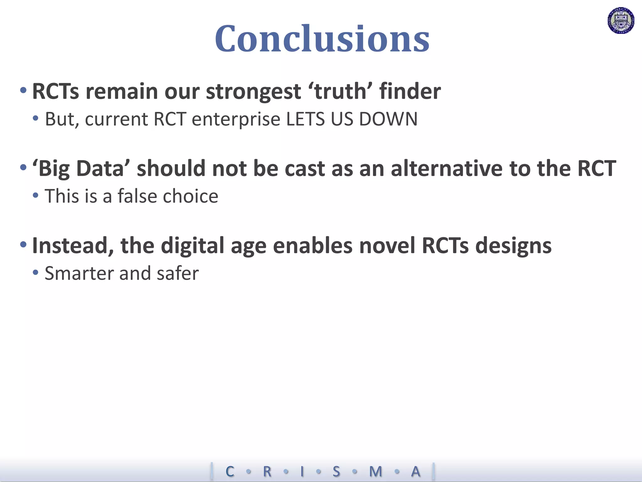 C  R  I  S  M  A
Conclusions
• RCTs remain our strongest ‘truth’ finder
• But, current RCT enterprise LETS US DOWN
• ‘Big Data’ should not be cast as an alternative to the RCT
• This is a false choice
• Instead, the digital age enables novel RCTs designs
• Smarter and safer
 