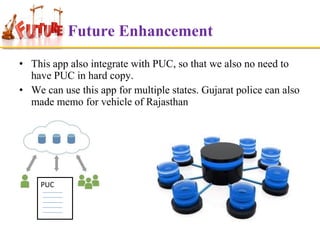 Future Enhancement
• This app also integrate with PUC, so that we also no need to
have PUC in hard copy.
• We can use this app for multiple states. Gujarat police can also
made memo for vehicle of Rajasthan

PUC

 