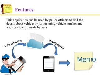 Features
This application can be used by police officers to find the
details about vehicle by just entering vehicle number and
register violence made by user

V

r
m be
u
cle N
eh i

Ve
hic

le D
eta
ils

 