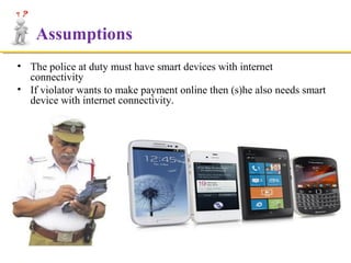 Assumptions
• The police at duty must have smart devices with internet
connectivity
• If violator wants to make payment online then (s)he also needs smart
device with internet connectivity.

 