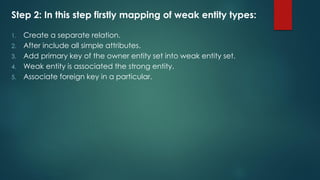 Step 2: In this step firstly mapping of weak entity types:
1. Create a separate relation.
2. After include all simple attributes.
3. Add primary key of the owner entity set into weak entity set.
4. Weak entity is associated the strong entity.
5. Associate foreign key in a particular.
 