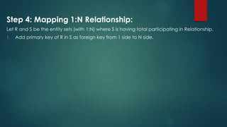 Step 4: Mapping 1:N Relationship:
Let R and S be the entity sets (with 1:N) where S is having total participating in Relationship.
1. Add primary key of R in S as foreign key from 1 side to N side.
 