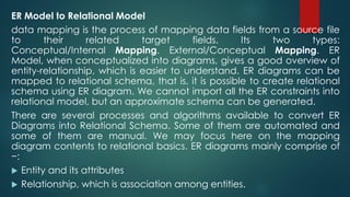 ER Model to Relational Model
data mapping is the process of mapping data fields from a source file
to their related target fields. Its two types:
Conceptual/Internal Mapping. External/Conceptual Mapping. ER
Model, when conceptualized into diagrams, gives a good overview of
entity-relationship, which is easier to understand. ER diagrams can be
mapped to relational schema, that is, it is possible to create relational
schema using ER diagram. We cannot import all the ER constraints into
relational model, but an approximate schema can be generated.
There are several processes and algorithms available to convert ER
Diagrams into Relational Schema. Some of them are automated and
some of them are manual. We may focus here on the mapping
diagram contents to relational basics. ER diagrams mainly comprise of
−:
 Entity and its attributes
 Relationship, which is association among entities.
 