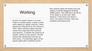 Working
• An ACC car system moves in a cruise
mode at a preset speed. A radar or laser
emits signals at regular intervals. These
signals are reflected from the vehicle in
front. When reflected signal received
earlier than expected from minimum
safe distance, it notifies the presence of
another vehicle to the system. The ACC
system then decelerates and the car
slows down. It accelerates again to the
preset speed when condition permit.
• New systems apply the brakes also and
deploy a Collision Mitigation Braking
(CMB) system. The CMB alerts the driver
if the object is at less than 100m
distance. If the driver still doesn’t
react, the system retracts, locks the
seatbelts and brakes hard.
 