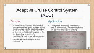 Adaptive Cruise Control System
(ACC)
Function
• It automatically controls the speed of
the car where the speed is preset by the
driver and the system takes the control
of throttle and adjusts the speed of the
car depending on the traffic
conditions(by measuring safe distances).
• Its also called as Intelligent Cruise
Control(ICC)
Application
• This type of technology is commonly
used in automobiles, aviation electronics
and defence aircrafts for cruising
 
