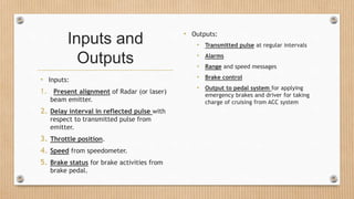 Inputs and
Outputs
• Inputs:
1. Present alignment of Radar (or laser)
beam emitter.
2. Delay interval in reflected pulse with
respect to transmitted pulse from
emitter.
3. Throttle position.
4. Speed from speedometer.
5. Brake status for brake activities from
brake pedal.
• Outputs:
• Transmitted pulse at regular intervals
• Alarms
• Range and speed messages
• Brake control
• Output to pedal system for applying
emergency brakes and driver for taking
charge of cruising from ACC system
 