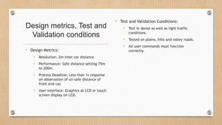 Design metrics, Test and
Validation conditions
• Design Metrics:
• Resolution: 2m inter car distance
• Performance: Safe distance setting 75m
to 200m.
• Process Deadline: Less than 1s response
on observation of un-safe distance of
front end car.
• User interface: Graphics at LCD or touch
screen display on LCD.
• Test and Validation Conditions:
• Test in dense as well as light traffic
conditions.
• Tested on plains, hills and valley roads.
• All user commands must function
correctly.
 
