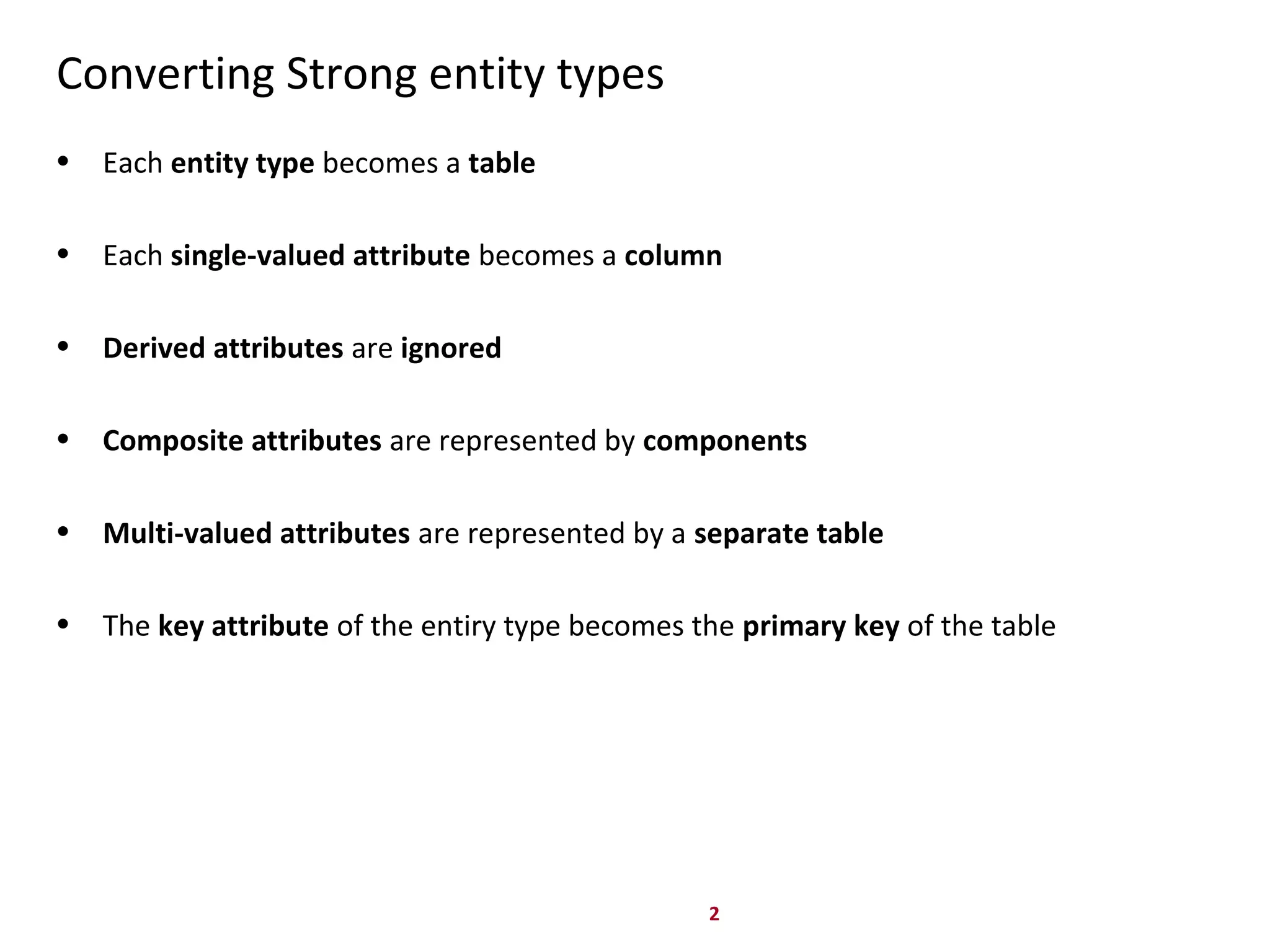 2
Converting Strong entity types
• Each entity type becomes a table
• Each single-valued attribute becomes a column
• Derived attributes are ignored
• Composite attributes are represented by components
• Multi-valued attributes are represented by a separate table
• The key attribute of the entiry type becomes the primary key of the table
 