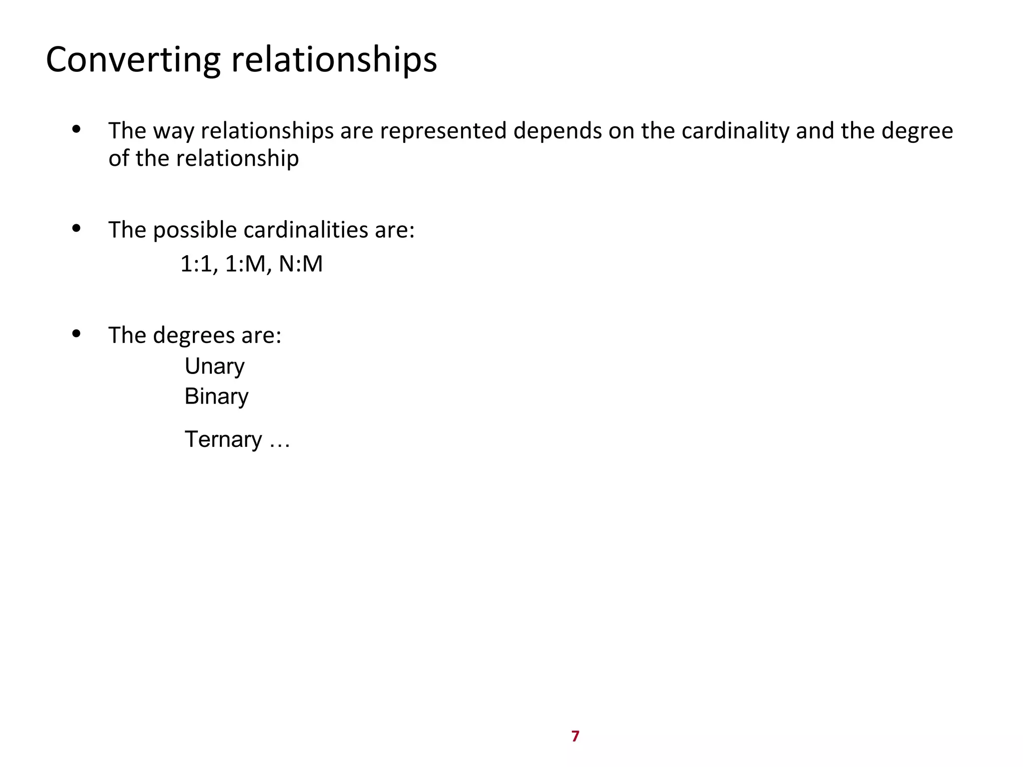 7
Converting relationships
• The way relationships are represented depends on the cardinality and the degree
of the relationship
• The possible cardinalities are:
1:1, 1:M, N:M
• The degrees are:
Unary
Binary
Ternary …
 