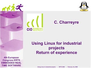 C. Charreyre




                 Using Linux for industrial
                         projects
                   Return of experience
  4th European
 Congress ERTS
EMBEDDED REAL
TIME SOFTWARE       Using Linux in industrial projects   -   ERTS 2008   -   February 1st, 2008