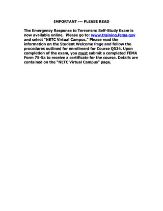 IMPORTANT --- PLEASE READ
The Emergency Response to Terrorism: Self-Study Exam is
now available online. Please go to: www.training.fema.gov
and select “NETC Virtual Campus.” Please read the
information on the Student Welcome Page and follow the
procedures outlined for enrollment for Course Q534. Upon
completion of the exam, you must submit a completed FEMA
Form 75-5a to receive a certificate for the course. Details are
contained on the “NETC Virtual Campus” page.
 