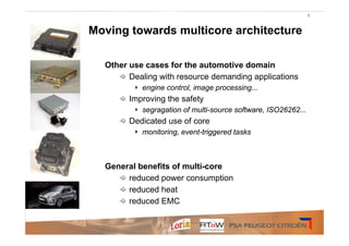 5



Moving towards multicore architecture

  Other use cases for the automotive domain
        Dealing with resource demanding applications
         ‣   engine control, image processing...
        Improving the safety
         ‣   segragation of multi-source software, ISO26262...
        Dedicated use of core
         ‣   monitoring, event-triggered tasks



  General benefits of multi-core
       reduced power consumption
       reduced heat
       reduced EMC
 