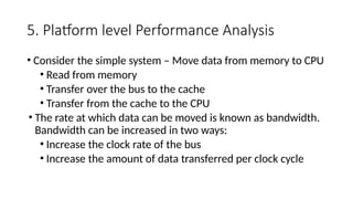 5. Platform level Performance Analysis
• Consider the simple system – Move data from memory to CPU
• Read from memory
• Transfer over the bus to the cache
• Transfer from the cache to the CPU
• The rate at which data can be moved is known as bandwidth.
Bandwidth can be increased in two ways:
• Increase the clock rate of the bus
• Increase the amount of data transferred per clock cycle
 