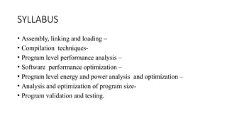 SYLLABUS
• Assembly, linking and loading –
• Compilation techniques-
• Program level performance analysis –
• Software performance optimization –
• Program level energy and power analysis and optimization –
• Analysis and optimization of program size-
• Program validation and testing.
 