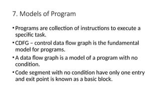 7. Models of Program
•Programs are collection of instructions to execute a
specific task.
•CDFG – control data flow graph is the fundamental
model for programs.
•A data flow graph is a model of a program with no
condition.
•Code segment with no condition have only one entry
and exit point is known as a basic block.
 