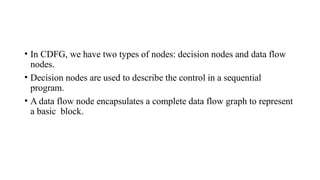 • In CDFG, we have two types of nodes: decision nodes and data flow
nodes.
• Decision nodes are used to describe the control in a sequential
program.
• A data flow node encapsulates a complete data flow graph to represent
a basic block.
 
